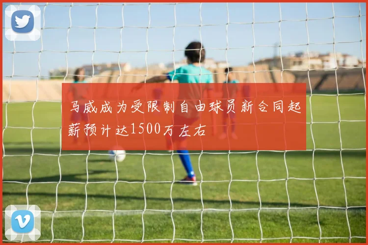 马威成为受限制自由球员新合同起薪预计达1500万左右