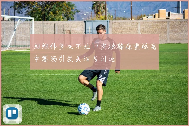 刘维伟坚决不让17岁杨瀚森重返高中赛场引发关注与讨论