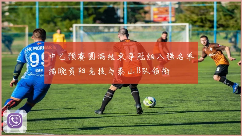 中乙预赛圆满结束争冠组八强名单揭晓贵阳竞技与泰山B队领衔