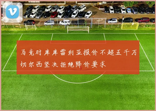 马竞对库库雷利亚报价不超五千万切尔西坚决拒绝降价要求