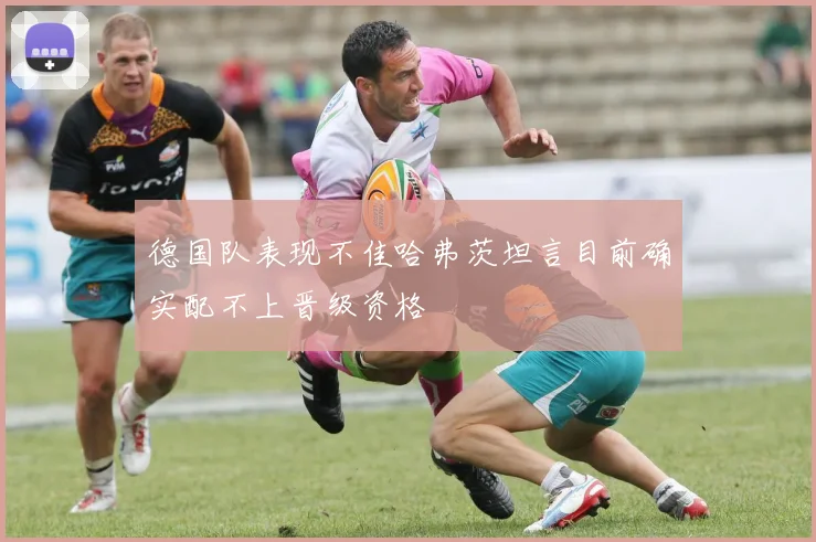 德国队表现不佳哈弗茨坦言目前确实配不上晋级资格