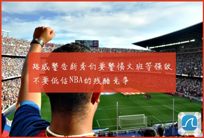 路威警告新秀们要警惕文班等强敌不要低估NBA的残酷竞争