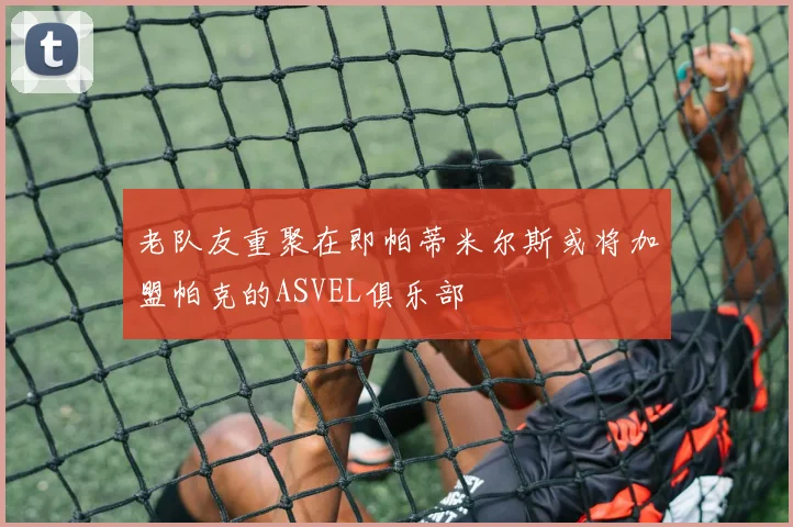 老队友重聚在即帕蒂米尔斯或将加盟帕克的ASVEL俱乐部