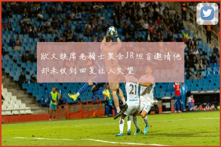 欧文缺席老骑士聚会JR坦言邀请他却未收到回复让人失望