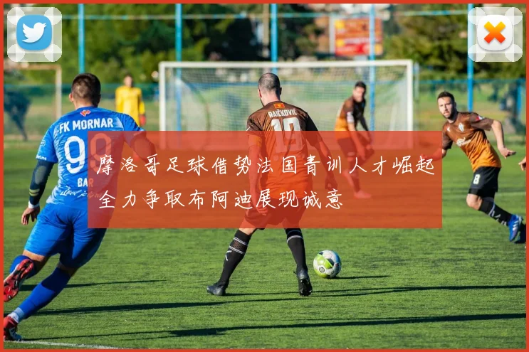 摩洛哥足球借势法国青训人才崛起全力争取布阿迪展现诚意