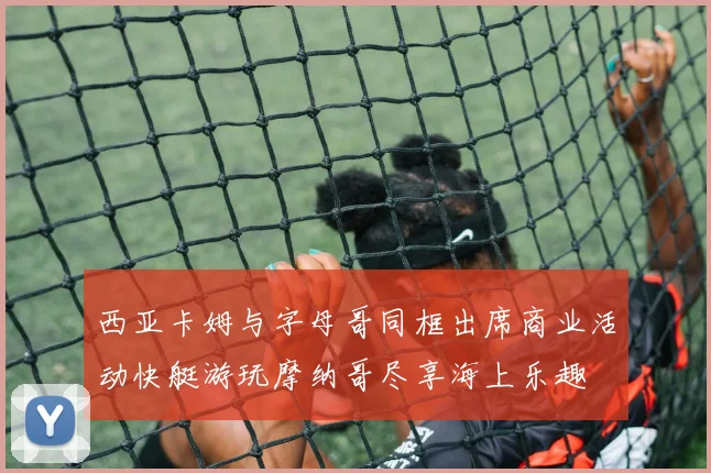 西亚卡姆与字母哥同框出席商业活动快艇游玩摩纳哥尽享海上乐趣
