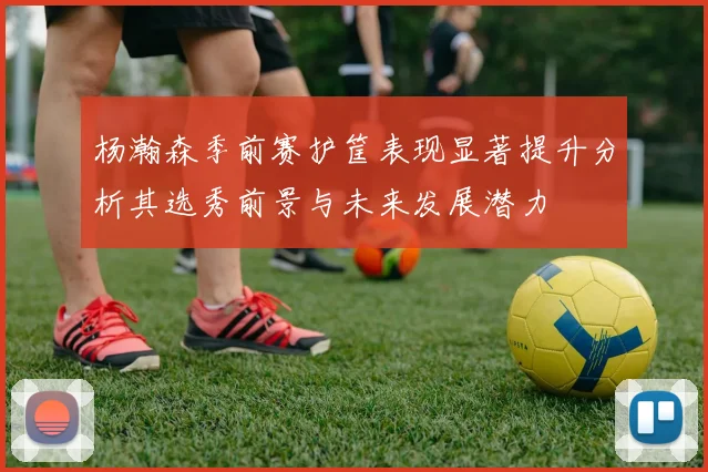杨瀚森季前赛护筐表现显著提升分析其选秀前景与未来发展潜力