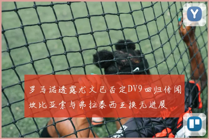 罗马诺透露尤文已否定DV9回归传闻坎比亚索与弗拉泰西互换无进展