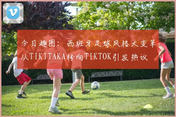 今日趣图：西班牙足球风格大变革从TIKITAKA转向TIKTOK引发热议