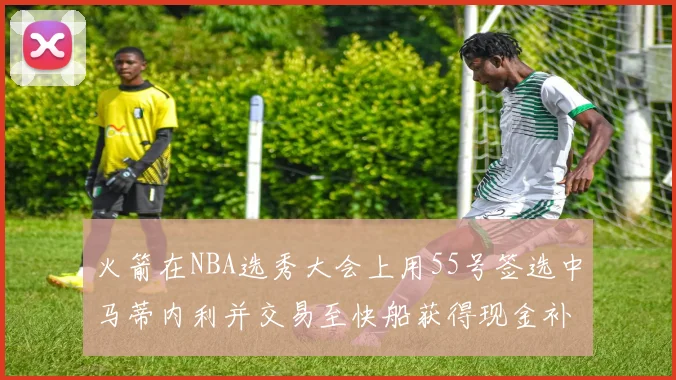 火箭在NBA选秀大会上用55号签选中马蒂内利并交易至快船获得现金补偿