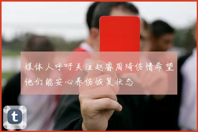 媒体人呼吁关注赵睿周琦伤情希望他们能安心养伤恢复状态