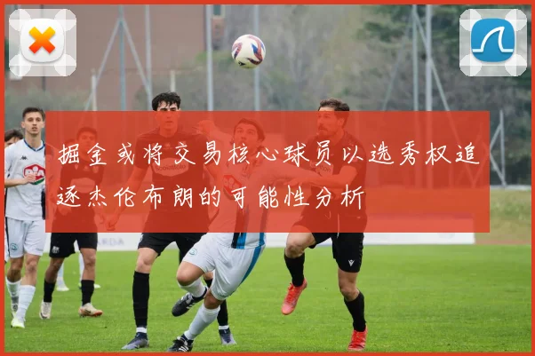 掘金或将交易核心球员以选秀权追逐杰伦布朗的可能性分析