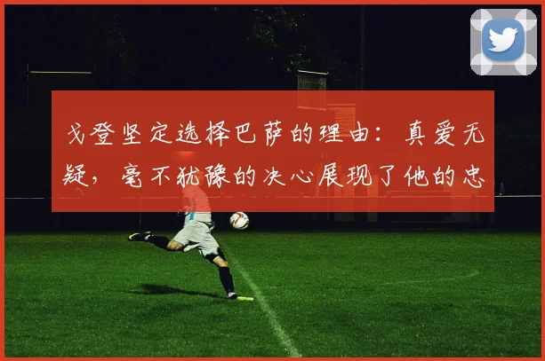 戈登坚定选择巴萨的理由：真爱无疑，毫不犹豫的决心展现了他的忠诚