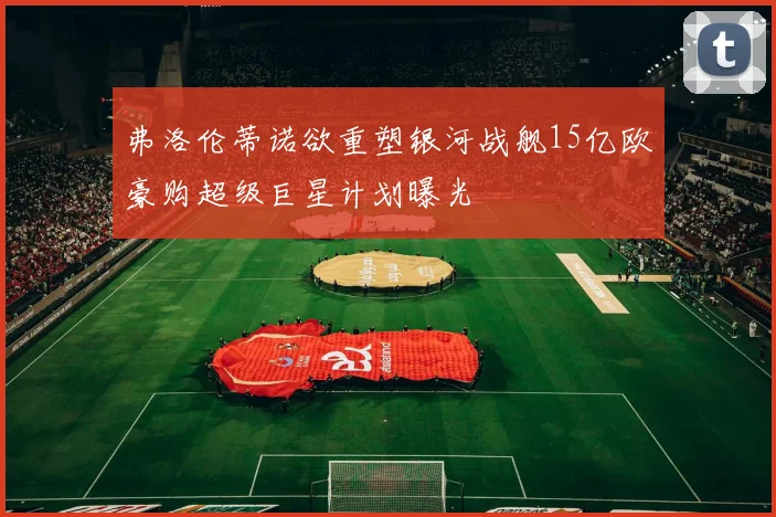 弗洛伦蒂诺欲重塑银河战舰15亿欧豪购超级巨星计划曝光