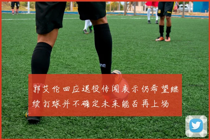 郭艾伦回应退役传闻表示仍希望继续打球并不确定未来能否再上场
