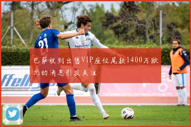 巴萨收到出售VIP座位尾款1400万欧元的消息引发关注