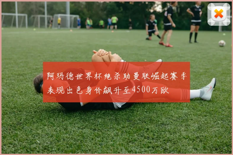 阿玛德世界杯绝杀助曼联崛起赛季表现出色身价飙升至4500万欧