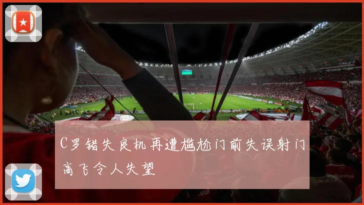 C罗错失良机再遭尴尬门前失误射门高飞令人失望
