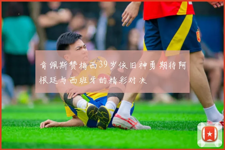 肯佩斯赞梅西39岁依旧神勇期待阿根廷与西班牙的精彩对决