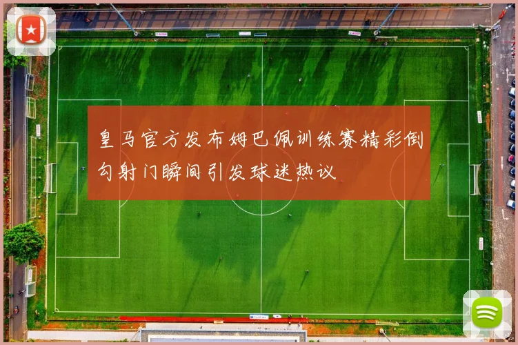 皇马官方发布姆巴佩训练赛精彩倒勾射门瞬间引发球迷热议